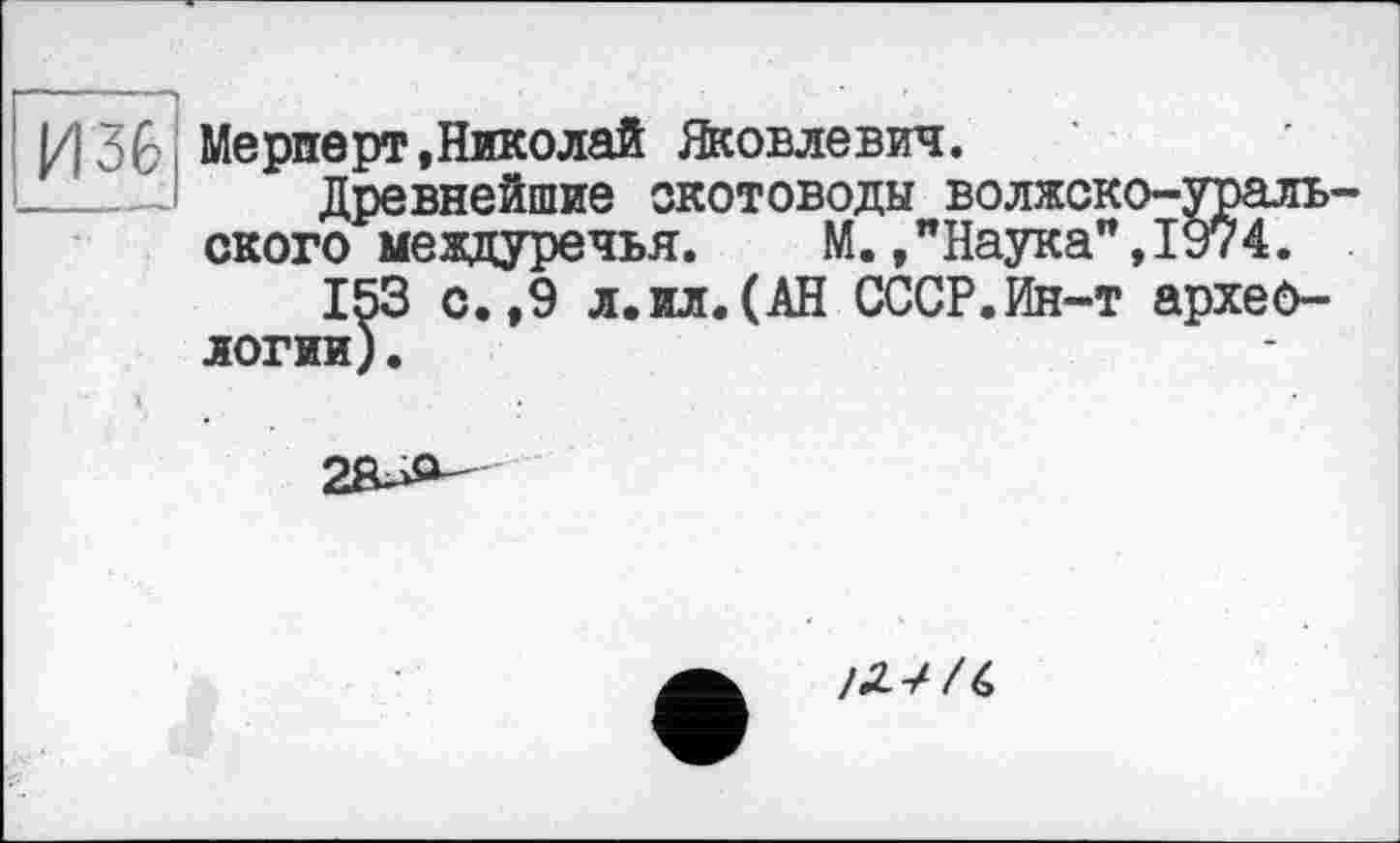 ﻿И36 Meрперт,Николай Яковлевич.
Древнейшие скотоводы волжско-уральского междуречья. М.,"Наука”,1974.
153 с.,9 л.ил.(АН СССР.Ин-т археологии) .

